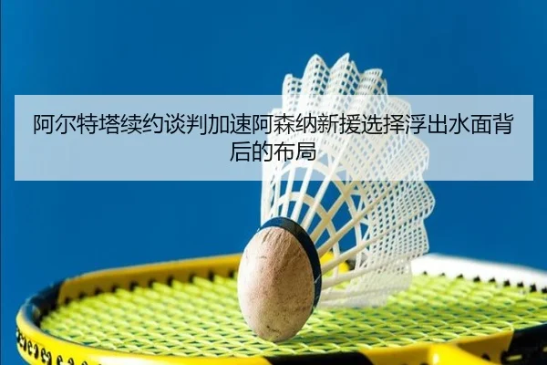 阿尔特塔续约谈判加速阿森纳新援选择浮出水面背后的布局