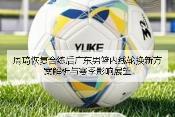 周琦恢复合练后广东男篮内线轮换新方案解析与赛季影响展望