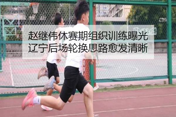 赵继伟休赛期组织训练曝光 辽宁后场轮换思路愈发清晰
