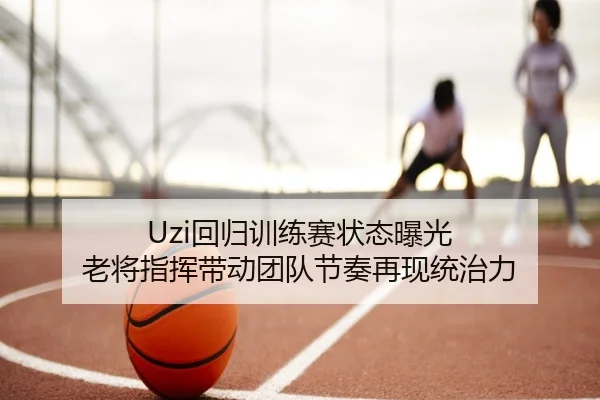 Uzi回归训练赛状态曝光 老将指挥带动团队节奏再现统治力
