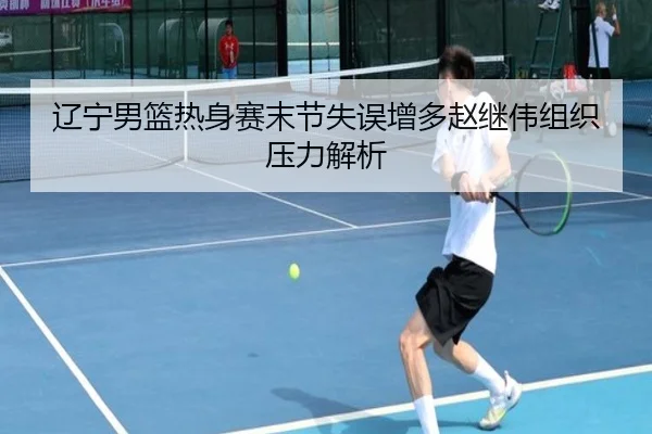 辽宁男篮热身赛末节失误增多赵继伟组织压力解析