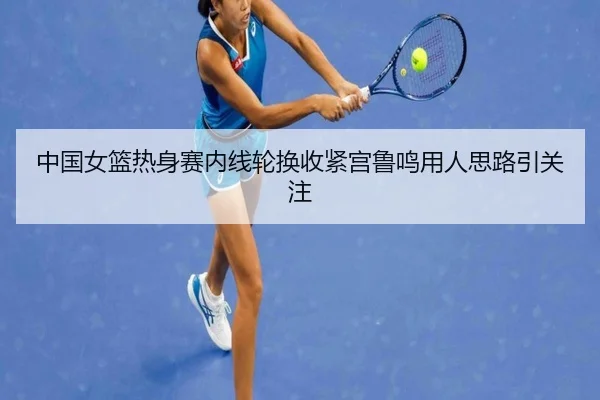 中国女篮热身赛内线轮换收紧宫鲁鸣用人思路引关注