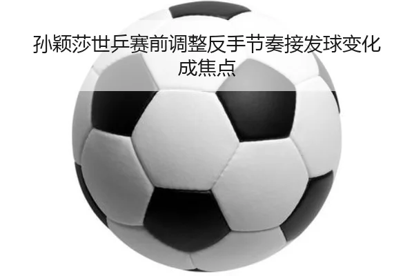 孙颖莎世乒赛前调整反手节奏接发球变化成焦点