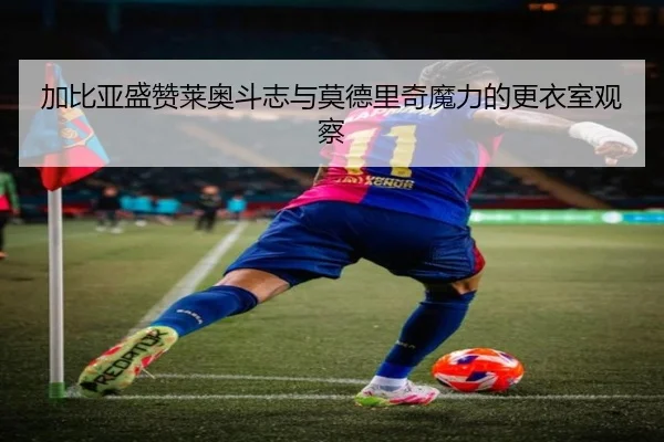 加比亚盛赞莱奥斗志与莫德里奇魔力的更衣室观察